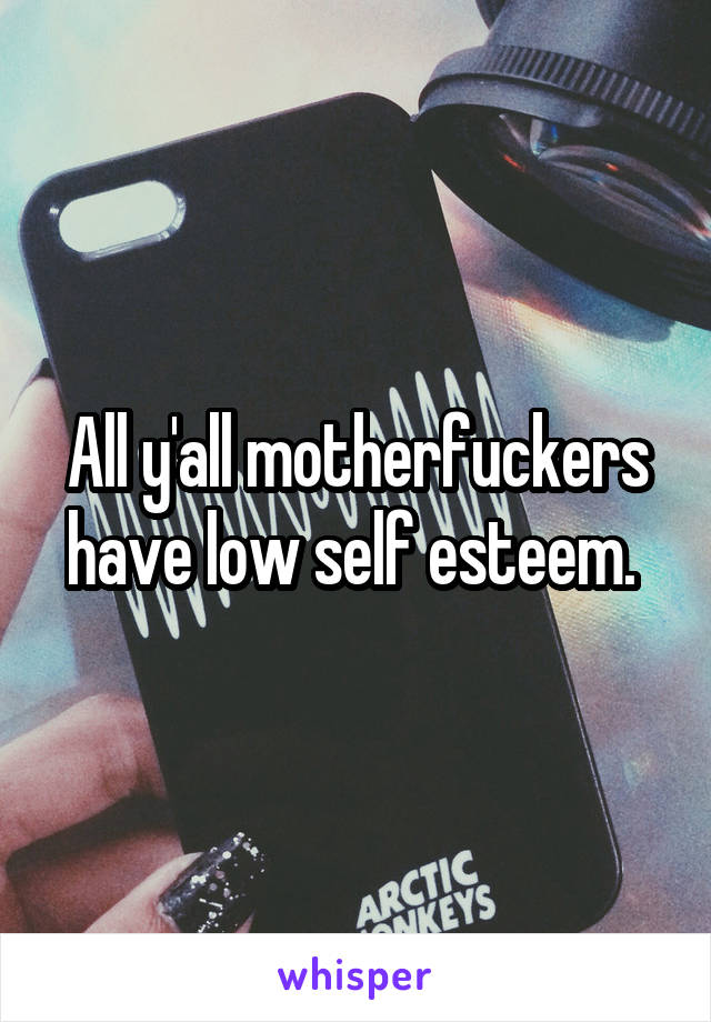 All y'all motherfuckers have low self esteem. 