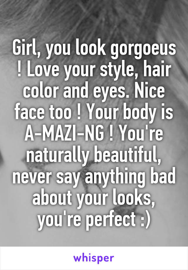 Girl, you look gorgoeus ! Love your style, hair color and eyes. Nice face too ! Your body is A-MAZI-NG ! You're naturally beautiful, never say anything bad about your looks, you're perfect :)