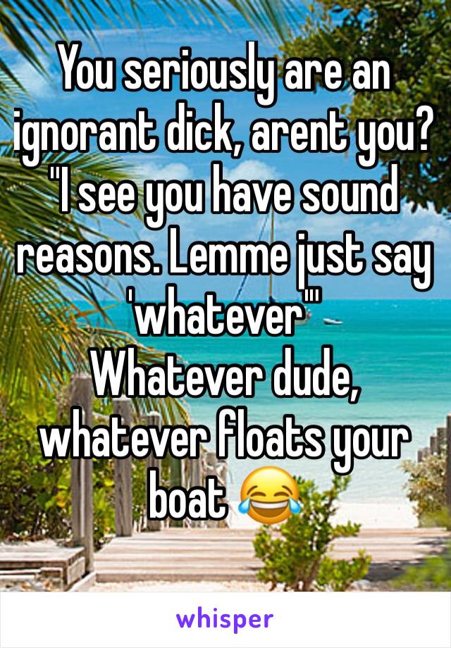 You seriously are an ignorant dick, arent you? "I see you have sound reasons. Lemme just say 'whatever'" 
Whatever dude, whatever floats your boat 😂