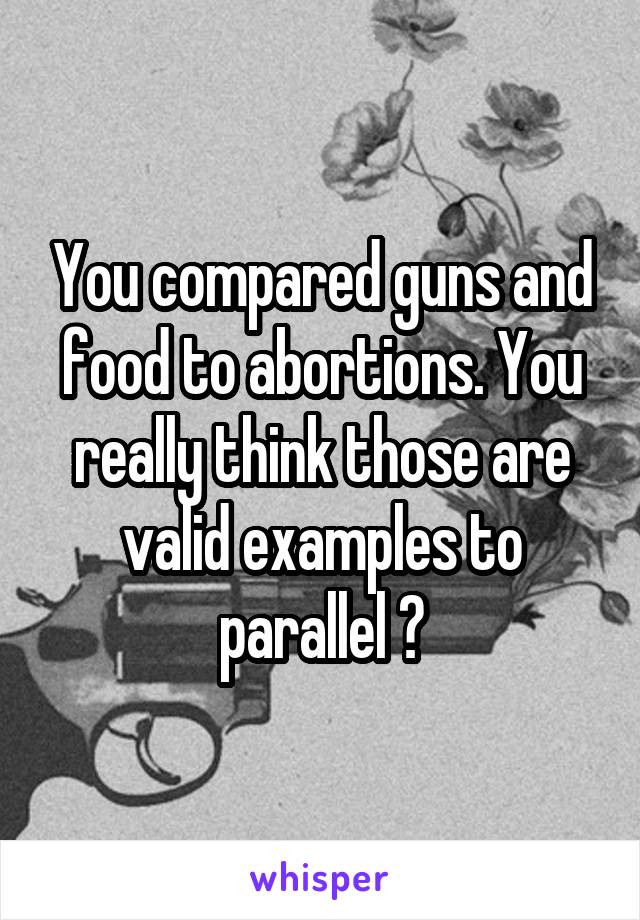 You compared guns and food to abortions. You really think those are valid examples to parallel ?