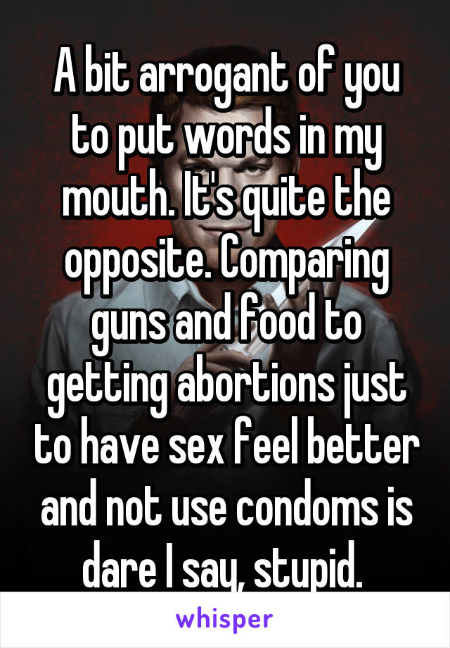 A bit arrogant of you to put words in my mouth. It's quite the opposite. Comparing guns and food to getting abortions just to have sex feel better and not use condoms is dare I say, stupid. 