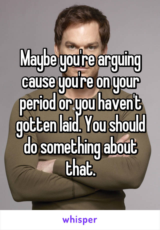 Maybe you're arguing cause you're on your period or you haven't gotten laid. You should do something about that.