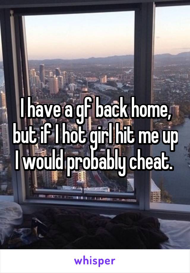I have a gf back home, but if I hot girl hit me up I would probably cheat. 