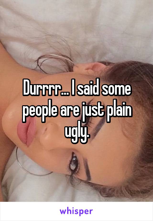 Durrrr... I said some people are just plain ugly.