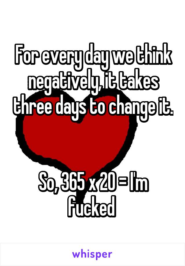 For every day we think negatively, it takes three days to change it. 

So, 365 x 20 = I'm fucked 