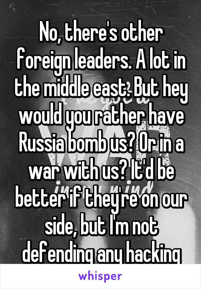 No, there's other foreign leaders. A lot in the middle east. But hey would you rather have Russia bomb us? Or in a war with us? It'd be better if they're on our side, but I'm not defending any hacking