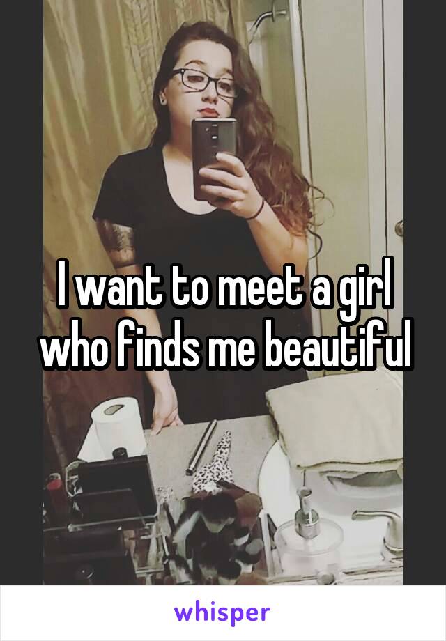 I want to meet a girl who finds me beautiful