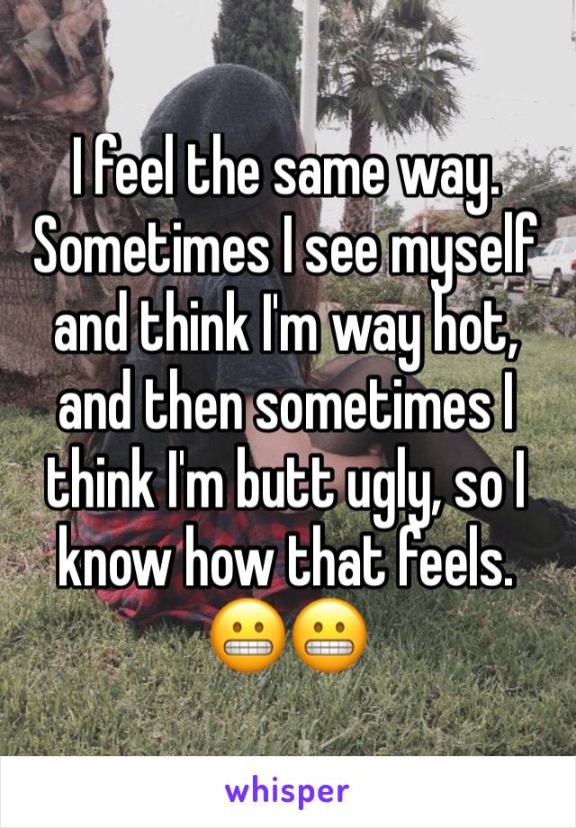 I feel the same way. Sometimes I see myself and think I'm way hot, and then sometimes I think I'm butt ugly, so I know how that feels.  😬😬