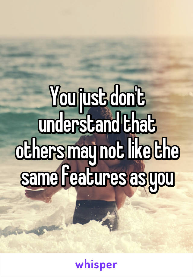 You just don't understand that others may not like the same features as you