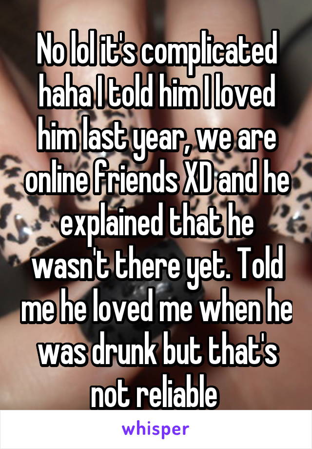 No lol it's complicated haha I told him I loved him last year, we are online friends XD and he explained that he wasn't there yet. Told me he loved me when he was drunk but that's not reliable 