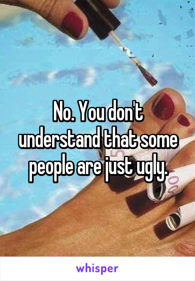 No. You don't understand that some people are just ugly.