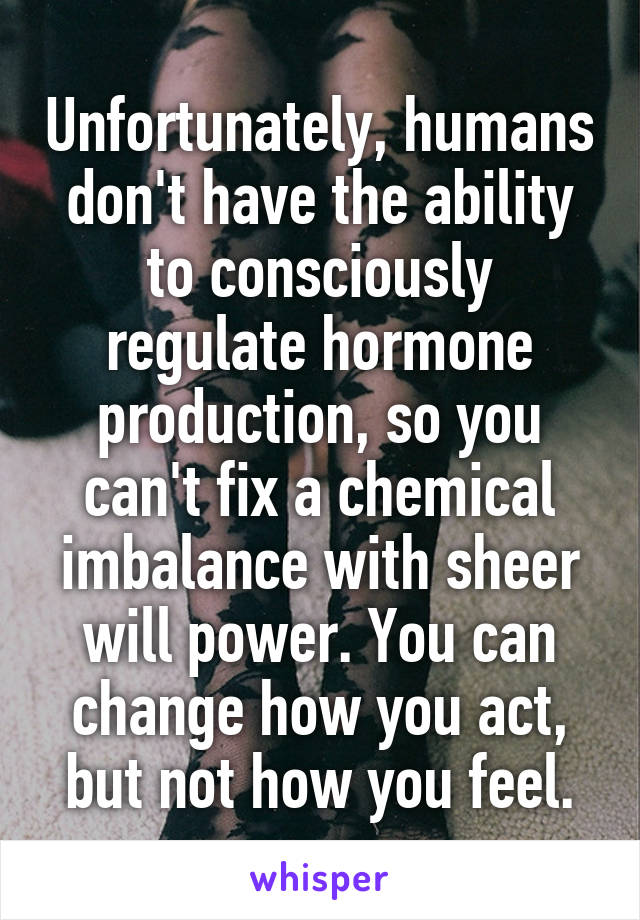 Unfortunately, humans don't have the ability to consciously regulate hormone production, so you can't fix a chemical imbalance with sheer will power. You can change how you act, but not how you feel.
