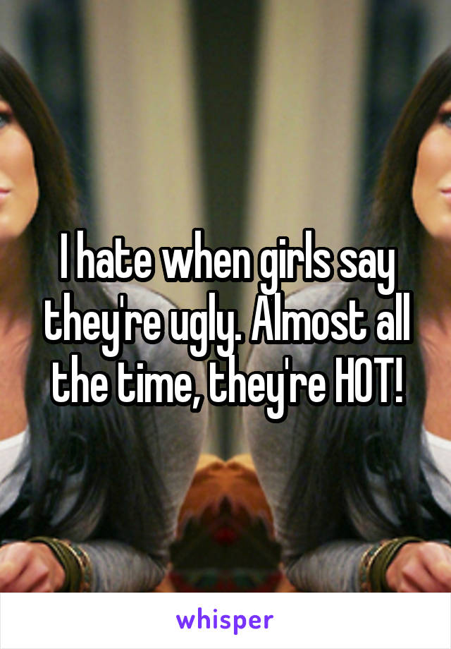 I hate when girls say they're ugly. Almost all the time, they're HOT!