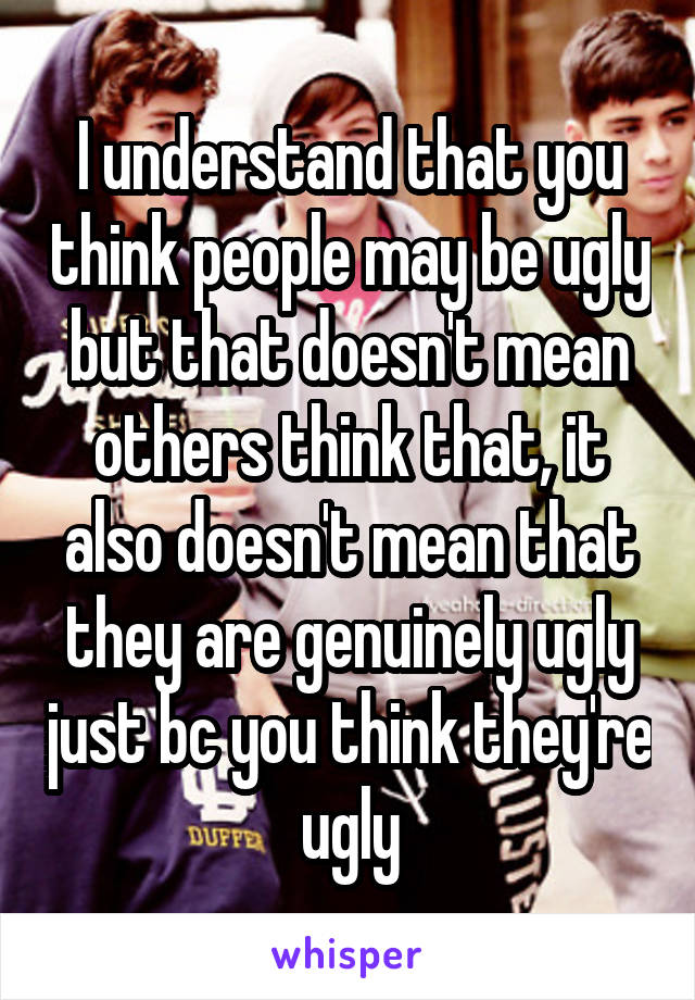 I understand that you think people may be ugly but that doesn't mean others think that, it also doesn't mean that they are genuinely ugly just bc you think they're ugly