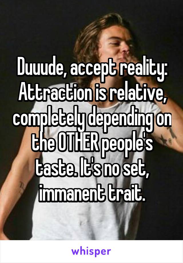 Duuude, accept reality:
Attraction is relative, completely depending on the OTHER people's taste. It's no set, immanent trait.