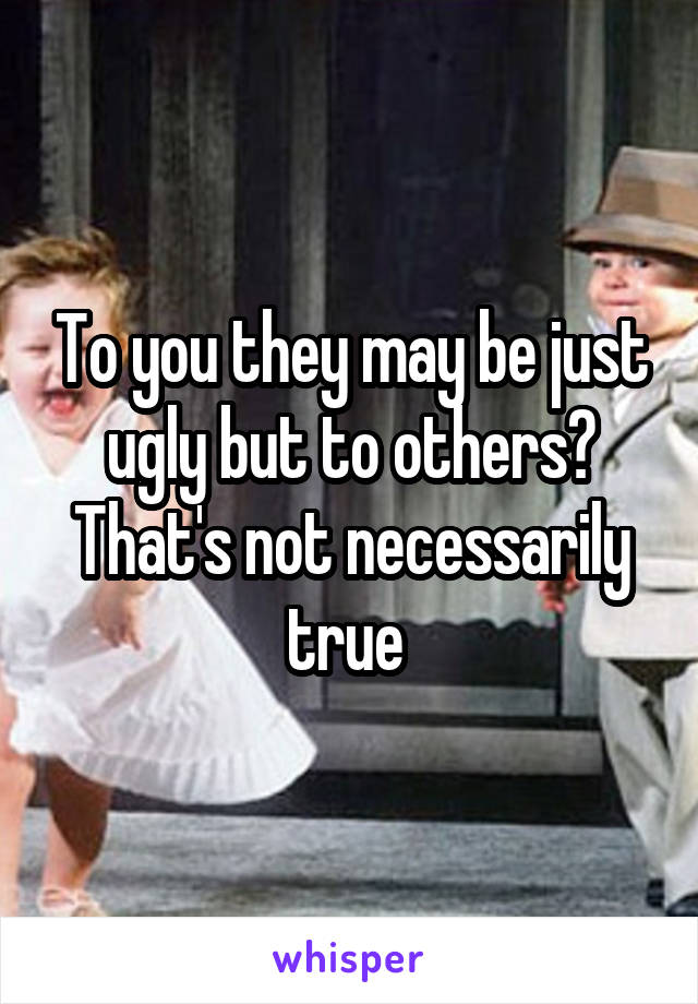 To you they may be just ugly but to others? That's not necessarily true 