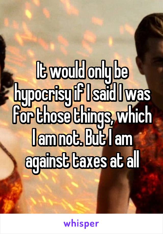 It would only be hypocrisy if I said I was for those things, which I am not. But I am against taxes at all