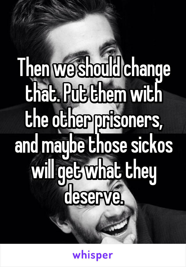 Then we should change that. Put them with the other prisoners, and maybe those sickos will get what they deserve.