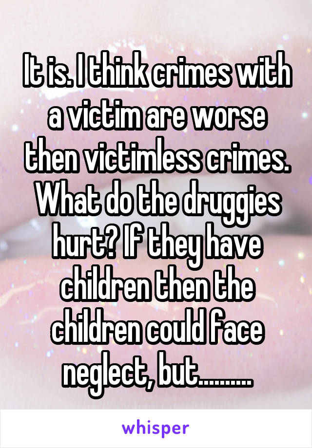 It is. I think crimes with a victim are worse then victimless crimes. What do the druggies hurt? If they have children then the children could face neglect, but..........