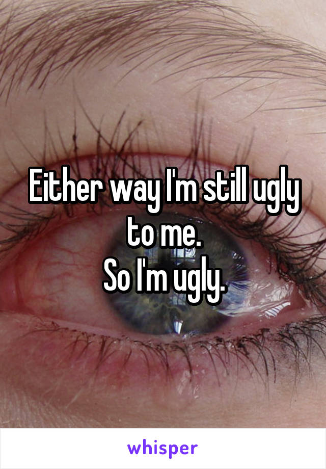 Either way I'm still ugly to me.
So I'm ugly.