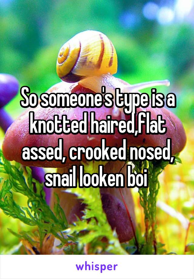 So someone's type is a knotted haired,flat assed, crooked nosed, snail looken boi 