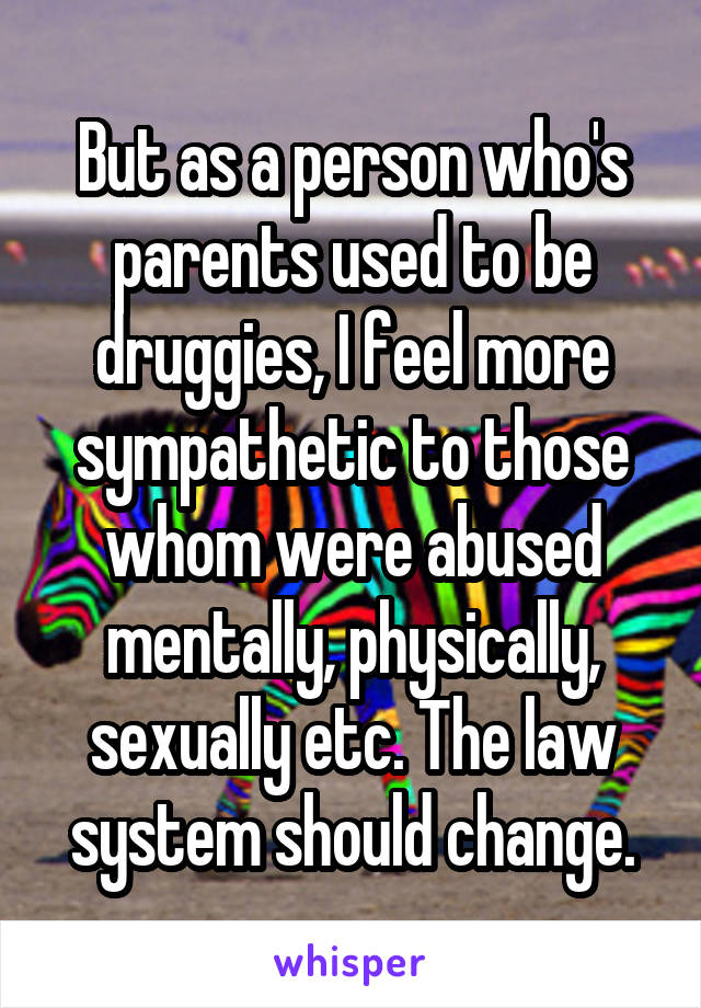 But as a person who's parents used to be druggies, I feel more sympathetic to those whom were abused mentally, physically, sexually etc. The law system should change.