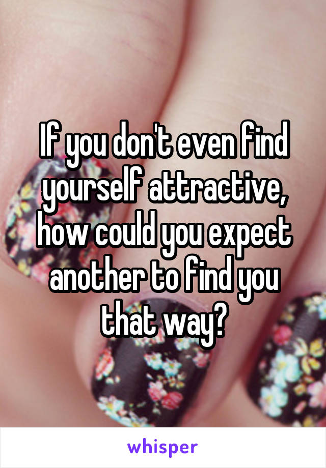 If you don't even find yourself attractive, how could you expect another to find you that way?