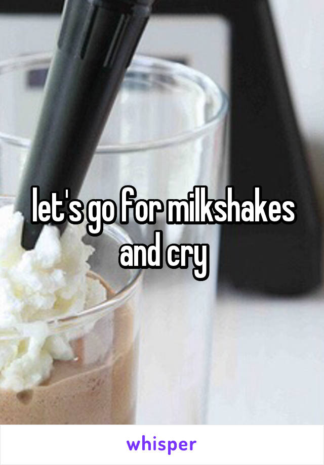 let's go for milkshakes and cry