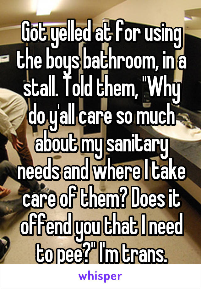 Got yelled at for using the boys bathroom, in a stall. Told them, "Why do y'all care so much about my sanitary needs and where I take care of them? Does it offend you that I need to pee?" I'm trans.
