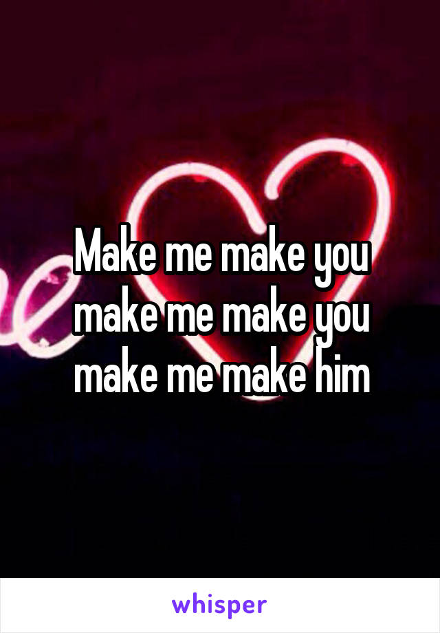 Make me make you make me make you make me make him