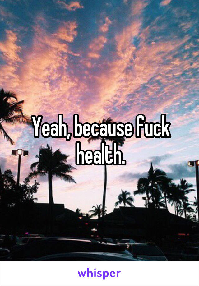 Yeah, because fuck health.