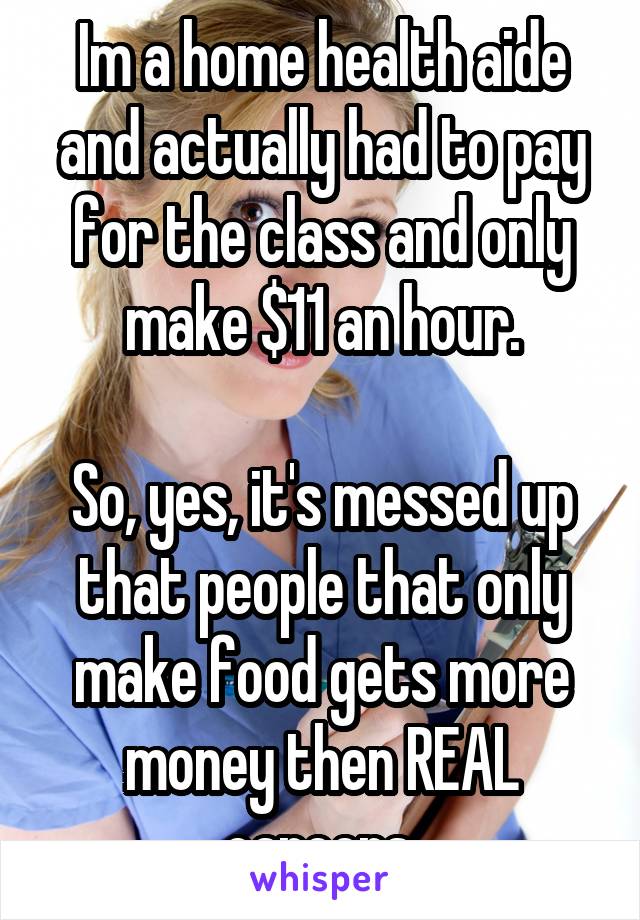 Im a home health aide and actually had to pay for the class and only make $11 an hour.

So, yes, it's messed up that people that only make food gets more money then REAL careers.