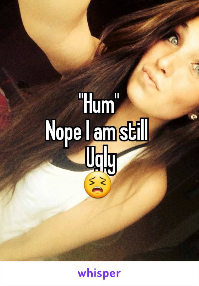 "Hum"
Nope I am still 
 Ugly
😣 