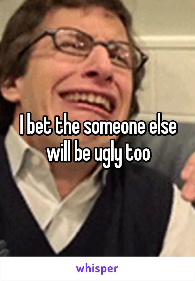 I bet the someone else will be ugly too