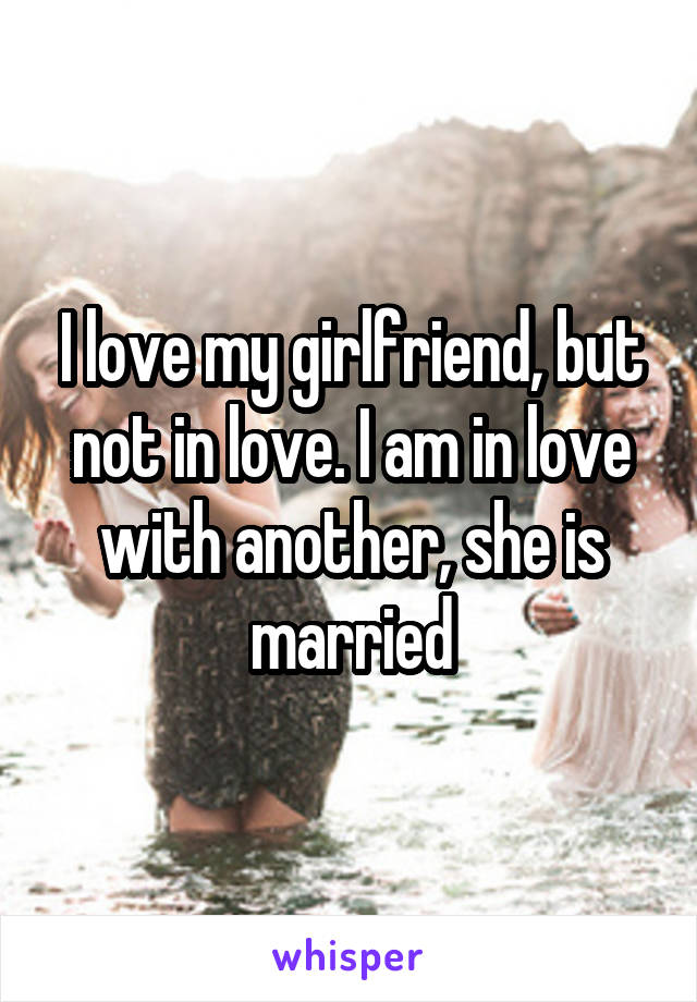 I love my girlfriend, but not in love. I am in love with another, she is married