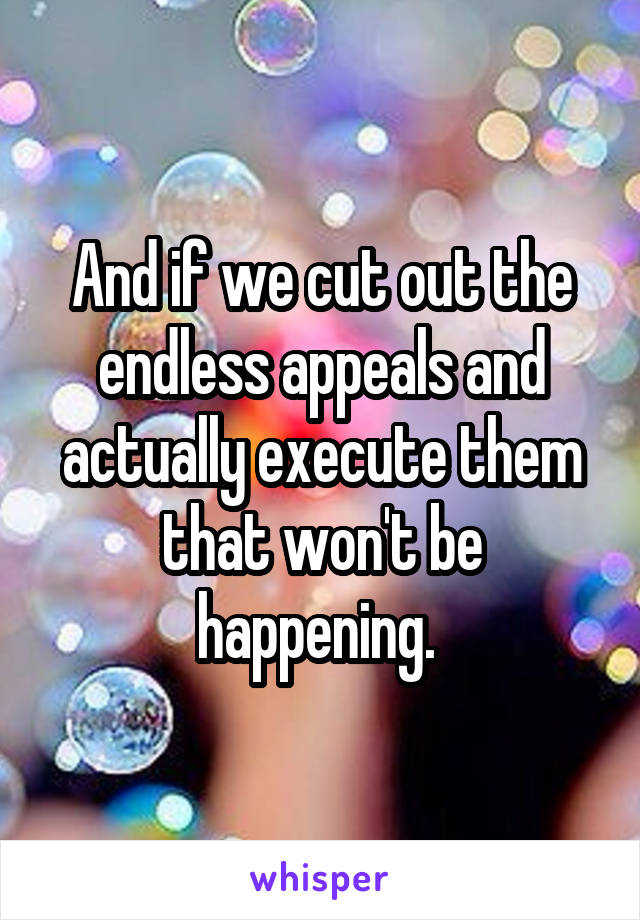 And if we cut out the endless appeals and actually execute them that won't be happening. 