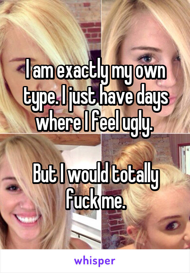 I am exactly my own type. I just have days where I feel ugly. 

But I would totally fuck me.