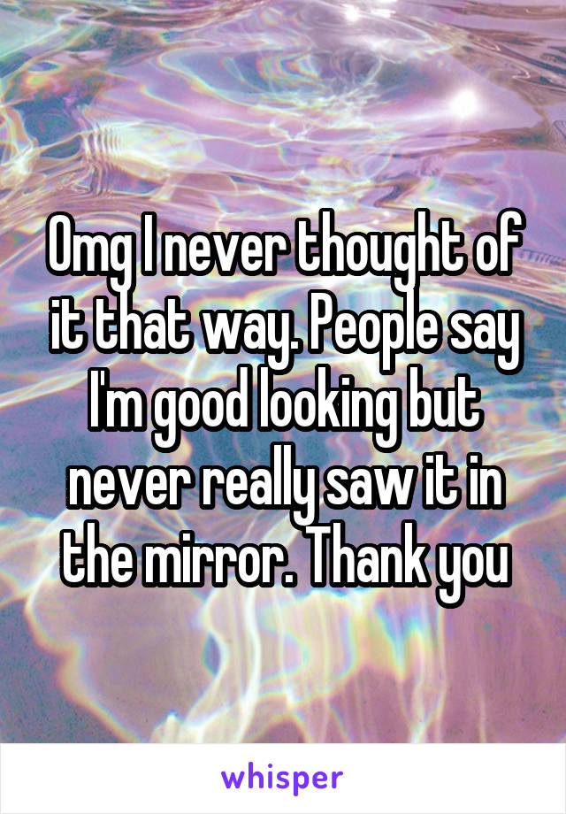 Omg I never thought of it that way. People say I'm good looking but never really saw it in the mirror. Thank you