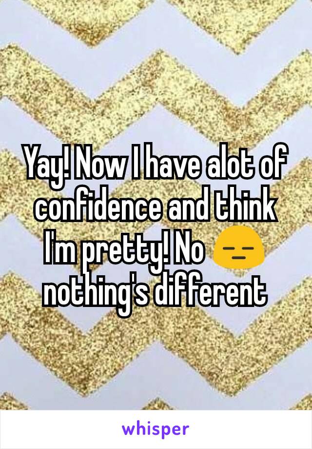 Yay! Now I have alot of confidence and think I'm pretty! No 😑 nothing's different