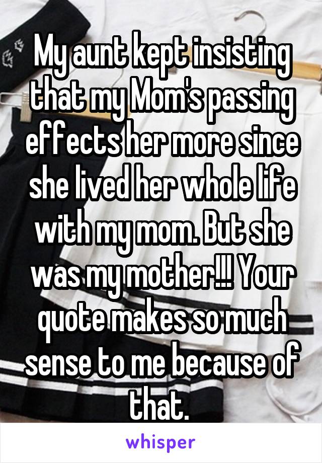 My aunt kept insisting that my Mom's passing effects her more since she lived her whole life with my mom. But she was my mother!!! Your quote makes so much sense to me because of that. 