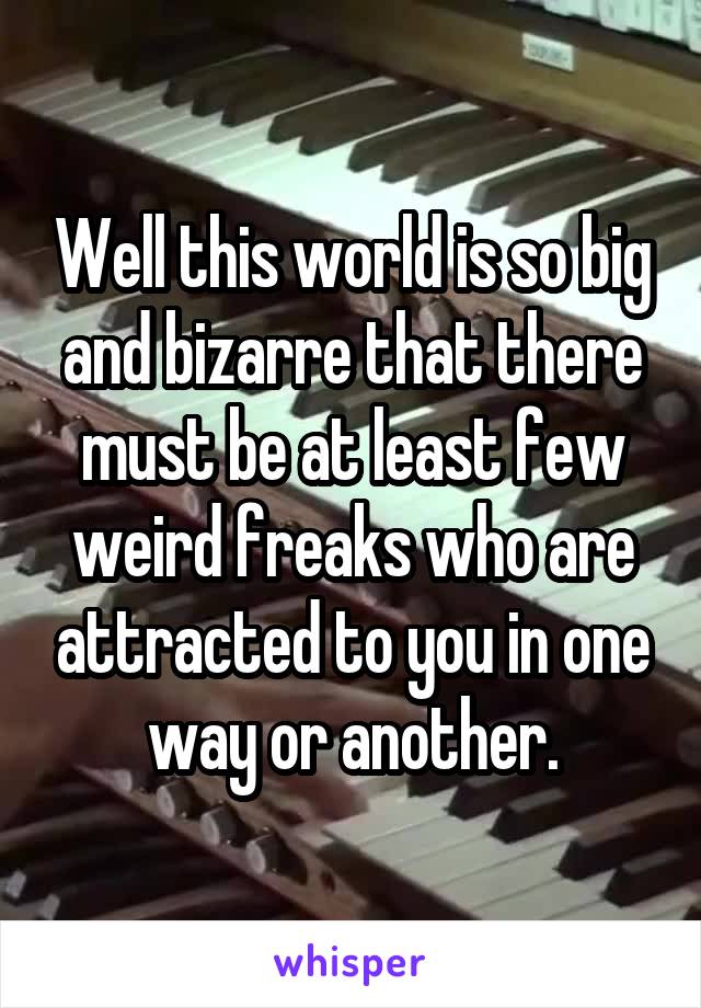 Well this world is so big and bizarre that there must be at least few weird freaks who are attracted to you in one way or another.