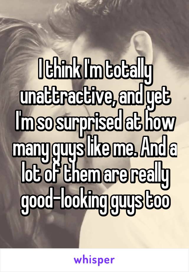 I think I'm totally unattractive, and yet I'm so surprised at how many guys like me. And a lot of them are really good-looking guys too