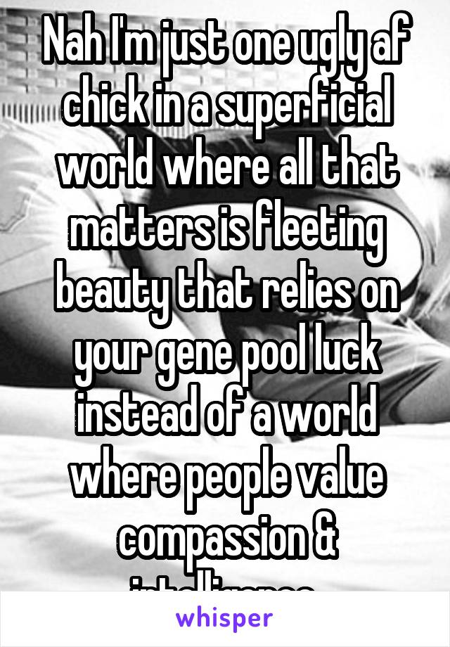 Nah I'm just one ugly af chick in a superficial world where all that matters is fleeting beauty that relies on your gene pool luck instead of a world where people value compassion & intelligence.