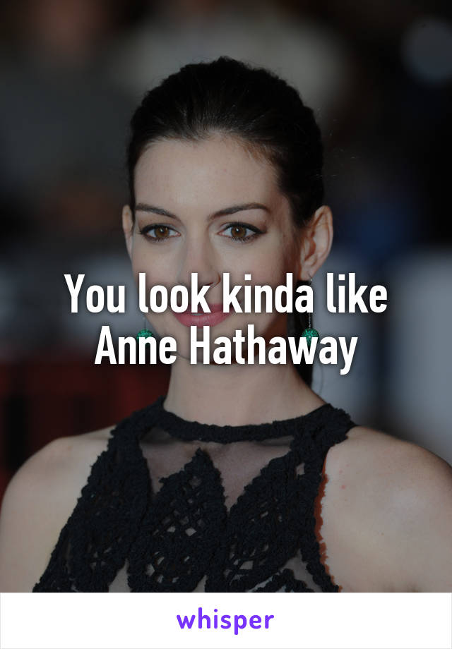 You look kinda like Anne Hathaway