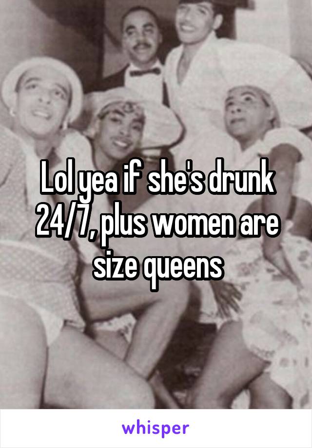 Lol yea if she's drunk 24/7, plus women are size queens