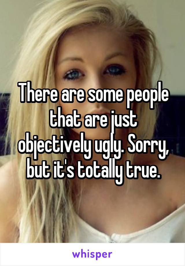 There are some people that are just objectively ugly. Sorry, but it's totally true.