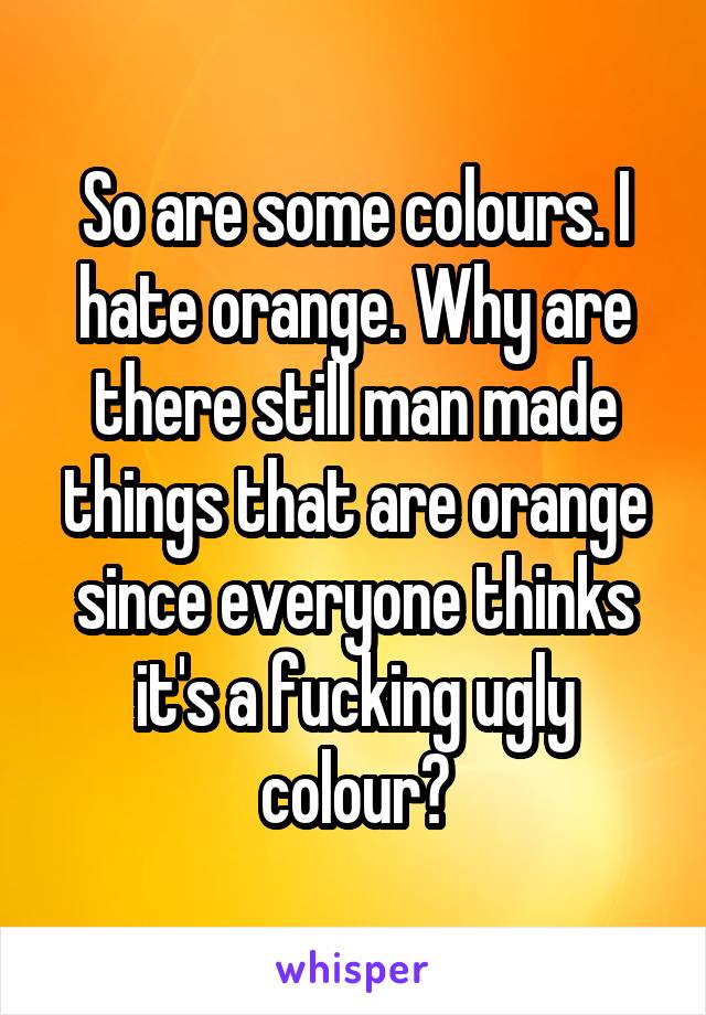 So are some colours. I hate orange. Why are there still man made things that are orange since everyone thinks it's a fucking ugly colour?