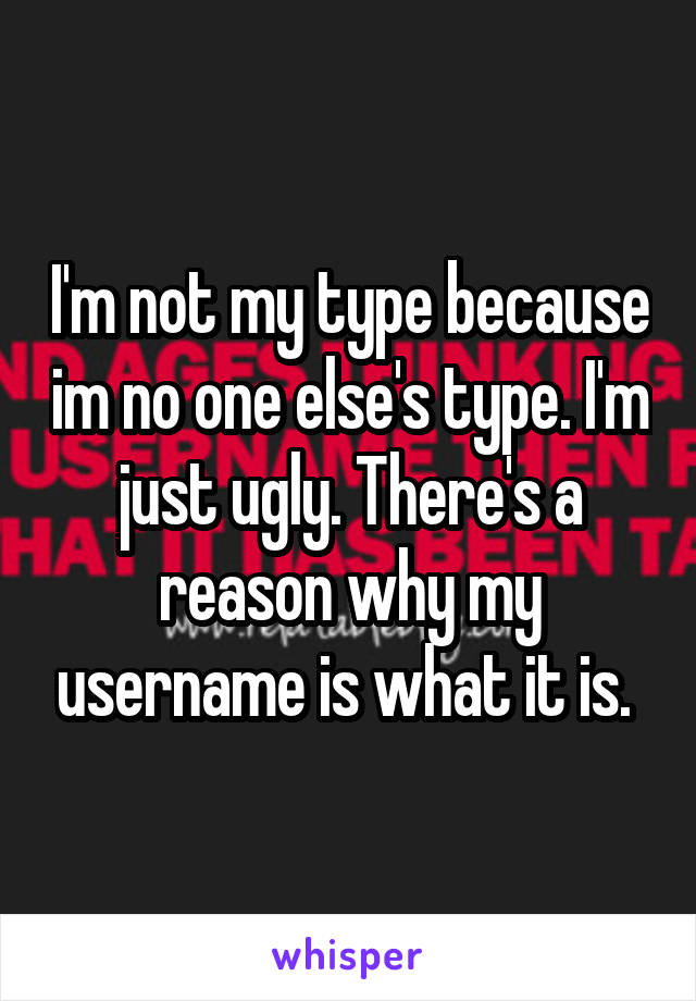 I'm not my type because im no one else's type. I'm just ugly. There's a reason why my username is what it is. 