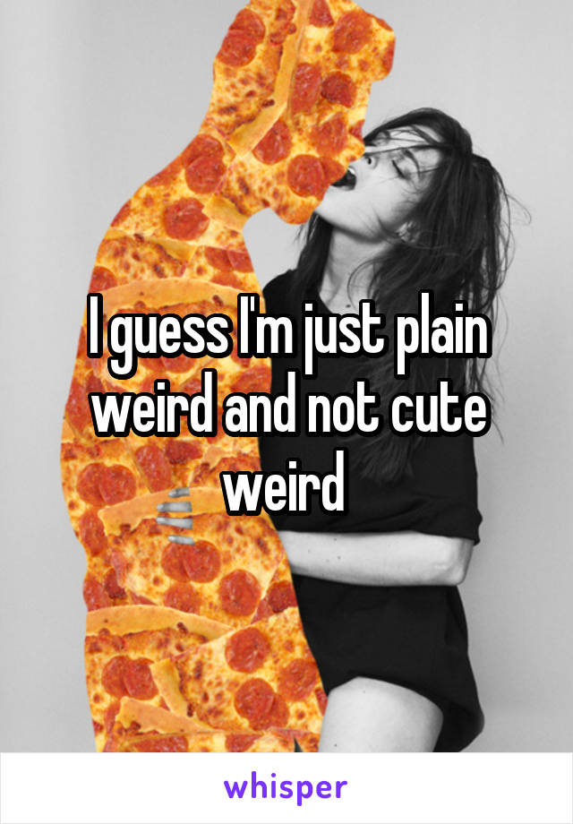 I guess I'm just plain weird and not cute weird 