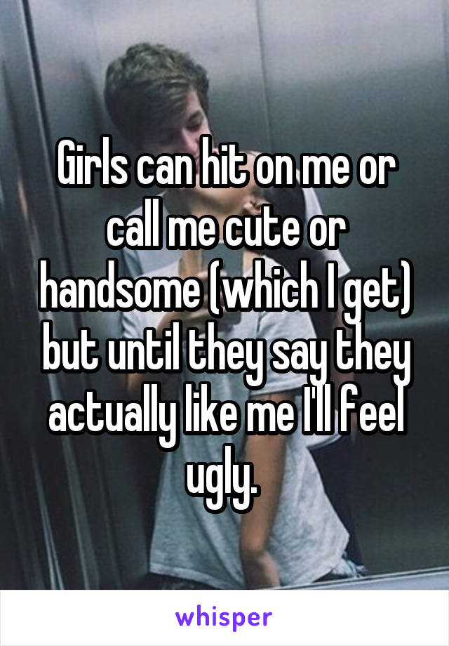 Girls can hit on me or call me cute or handsome (which I get) but until they say they actually like me I'll feel ugly. 